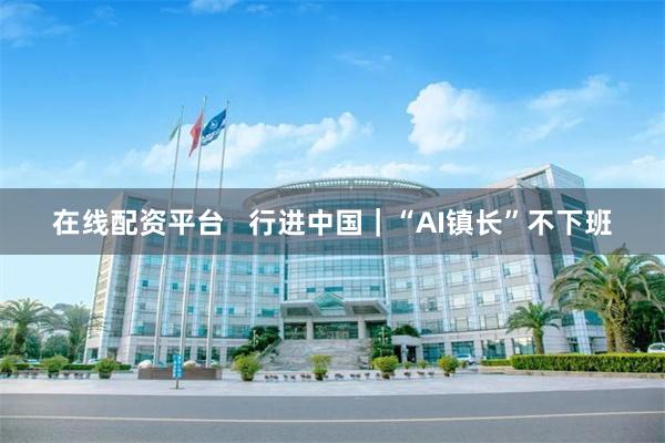在线配资平台   行进中国｜“AI镇长”不下班