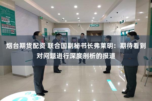 烟台期货配资 联合国副秘书长弗莱明：期待看到对问题进行深度剖析的报道
