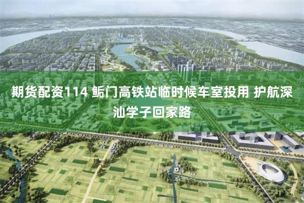 期货配资114 鲘门高铁站临时候车室投用 护航深汕学子回家路