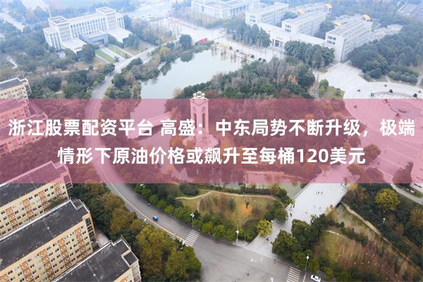浙江股票配资平台 高盛：中东局势不断升级，极端情形下原油价格或飙升至每桶120美元